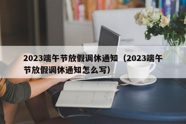 2023端午节放假调休通知（2023端午节放假调休通知怎么写）