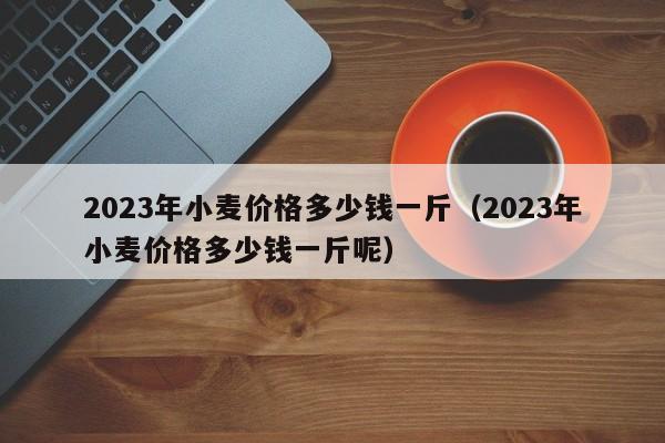 2023年小麦价格多少钱一斤（2023年小麦价格多少钱一斤呢）