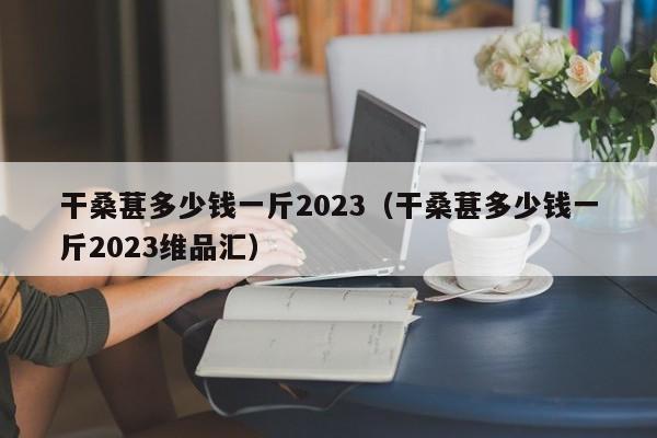 干桑葚多少钱一斤2023（干桑葚多少钱一斤2023维品汇）