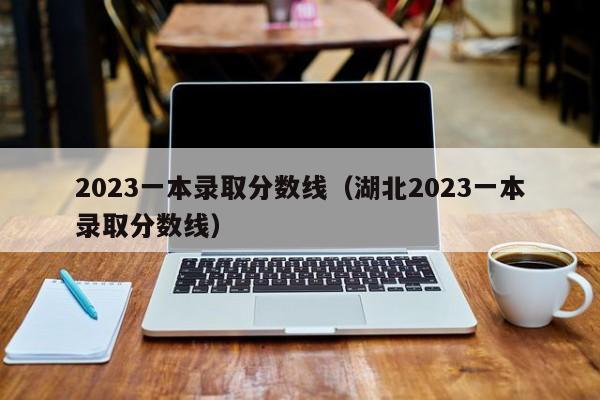 2023一本录取分数线（湖北2023一本录取分数线）