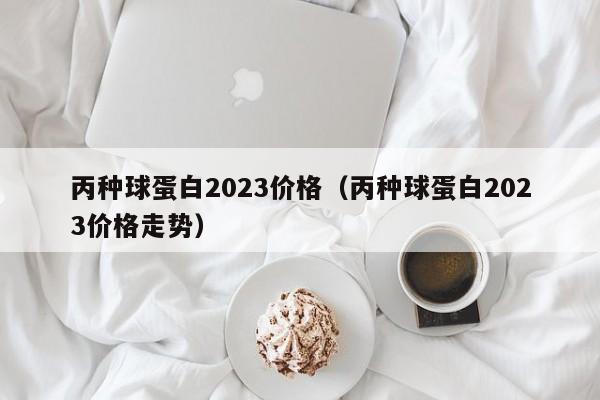 丙种球蛋白2023价格（丙种球蛋白2023价格走势）