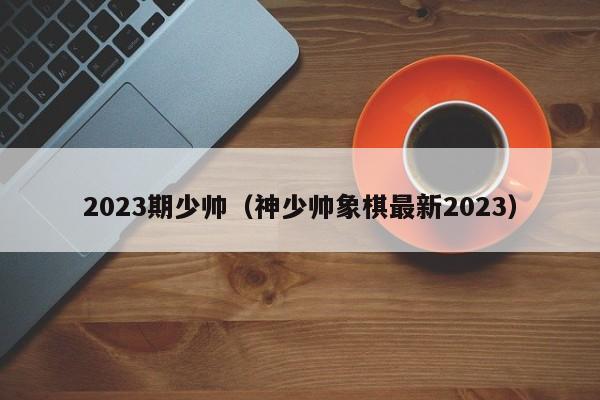 2023期少帅（神少帅象棋最新2023）