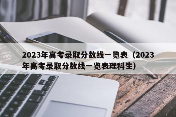 2023年高考录取分数线一览表（2023年高考录取分数线一览表理科生）