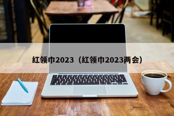 红领巾2023（红领巾2023两会）