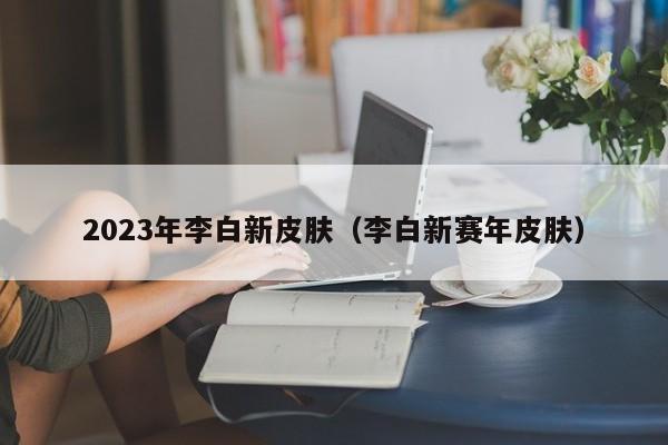 2023年李白新皮肤（李白新赛年皮肤）