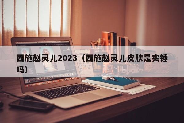 西施赵灵儿2023（西施赵灵儿皮肤是实锤吗）