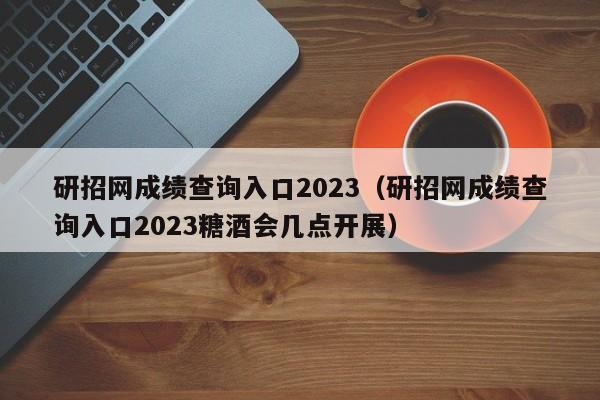 研招网成绩查询入口2023（研招网成绩查询入口2023糖酒会几点开展）