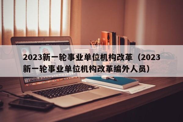 2023新一轮事业单位机构改革（2023新一轮事业单位机构改革编外人员）