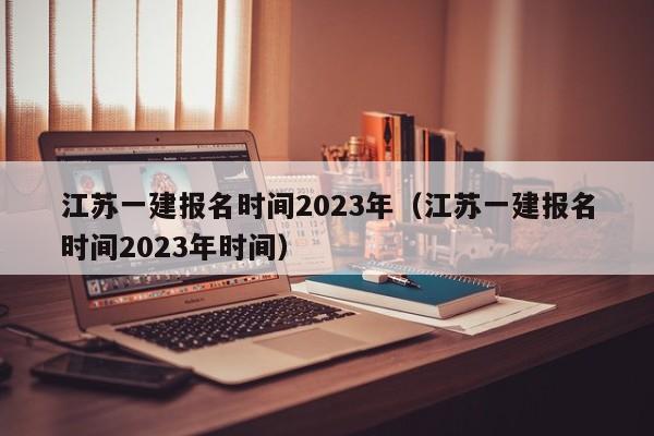 江苏一建报名时间2023年（江苏一建报名时间2023年时间）