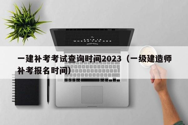 一建补考考试查询时间2023（一级建造师补考报名时间）