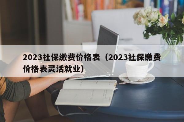 2023社保缴费价格表（2023社保缴费价格表灵活就业）