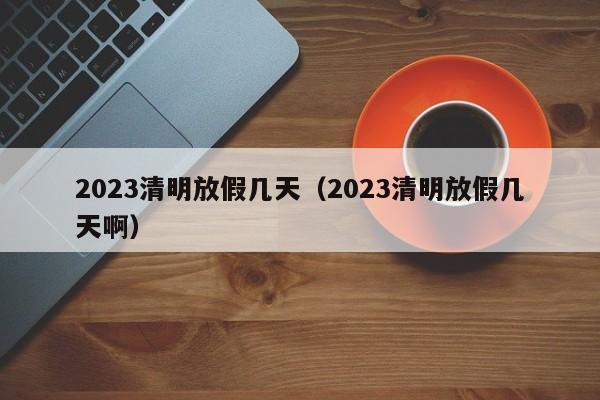 2023清明放假几天（2023清明放假几天啊）