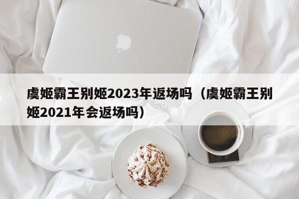 虞姬霸王别姬2023年返场吗（虞姬霸王别姬2021年会返场吗）