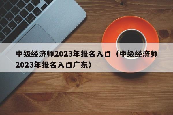 中级经济师2023年报名入口（中级经济师2023年报名入口广东）