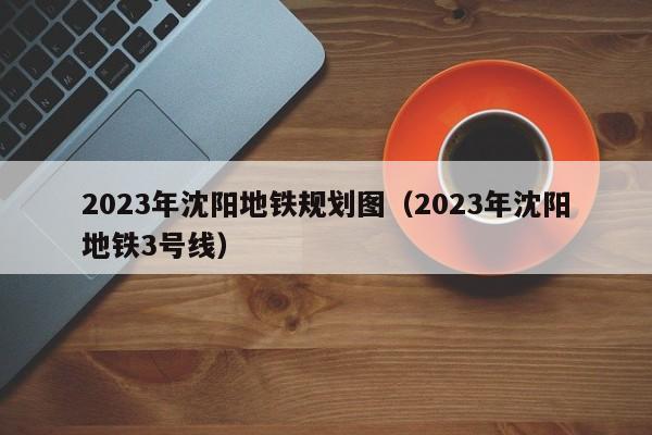 2023年沈阳地铁规划图（2023年沈阳地铁3号线）