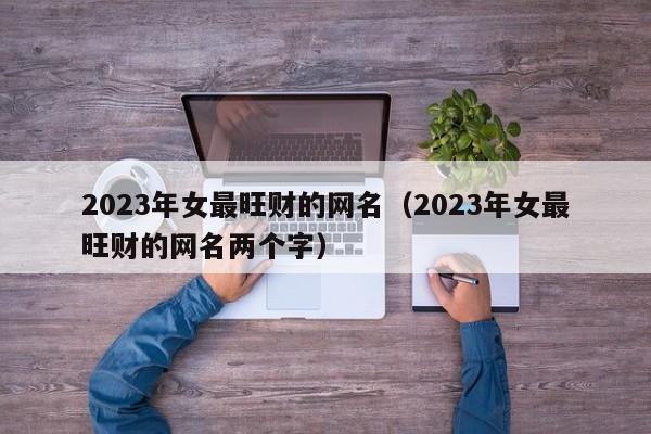 2023年女最旺财的网名（2023年女最旺财的网名两个字）