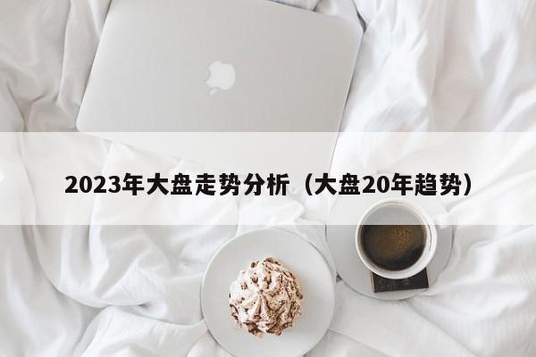 2023年大盘走势分析（大盘20年趋势）