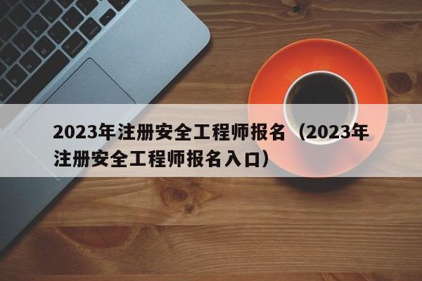 2023年注册安全工程师报名（2023年注册安全工程师报名入口）