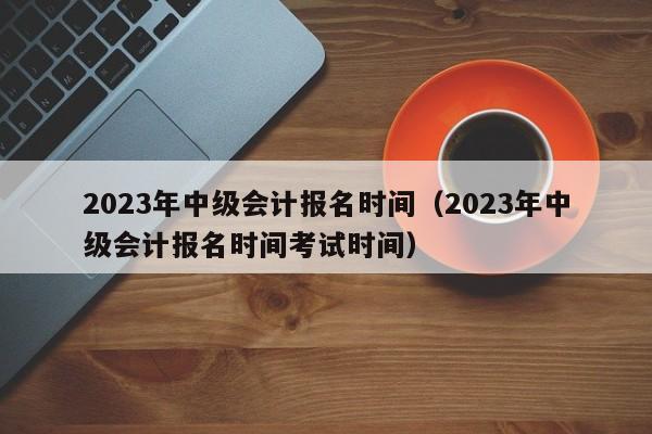 2023年中级会计报名时间（2023年中级会计报名时间考试时间）