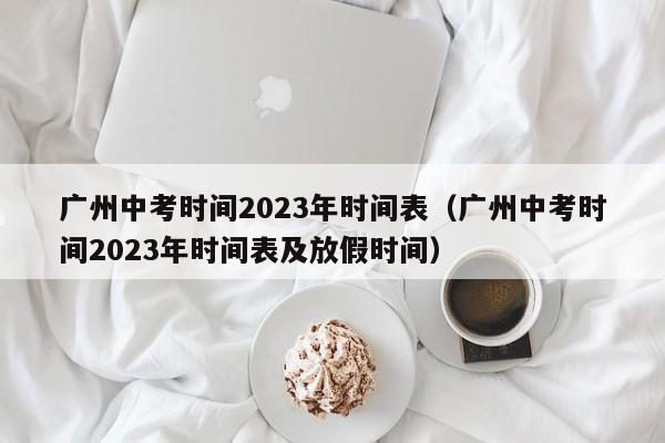 广州中考时间2023年时间表（广州中考时间2023年时间表及放假时间）