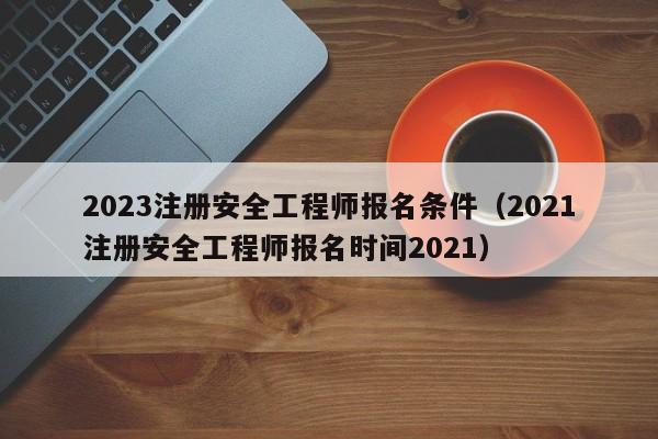 2023注册安全工程师报名条件（2021注册安全工程师报名时间2021）