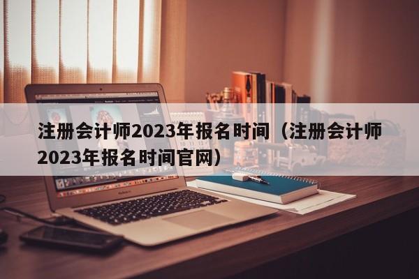 注册会计师2023年报名时间（注册会计师2023年报名时间官网）