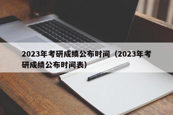 2023年考研成绩公布时间（2023年考研成绩公布时间表）