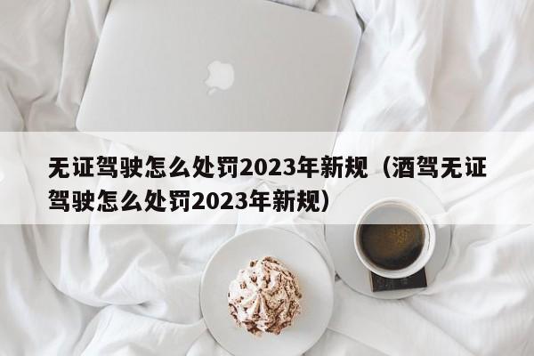 无证驾驶怎么处罚2023年新规（酒驾无证驾驶怎么处罚2023年新规）