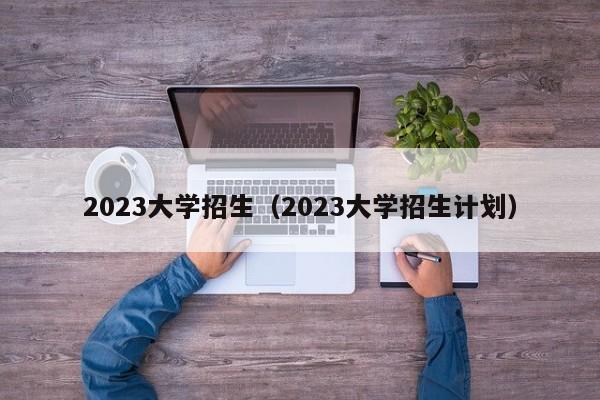 2023大学招生（2023大学招生计划）