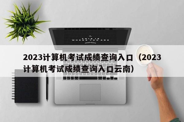 2023计算机考试成绩查询入口（2023计算机考试成绩查询入口云南）