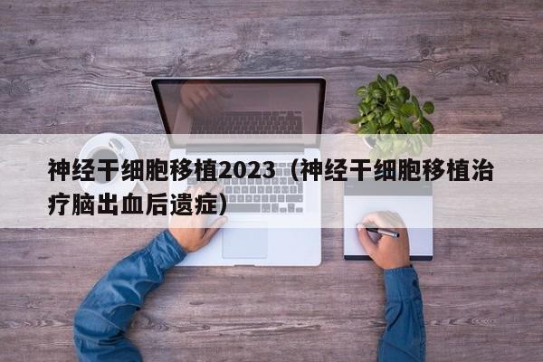 神经干细胞移植2023（神经干细胞移植治疗脑出血后遗症）