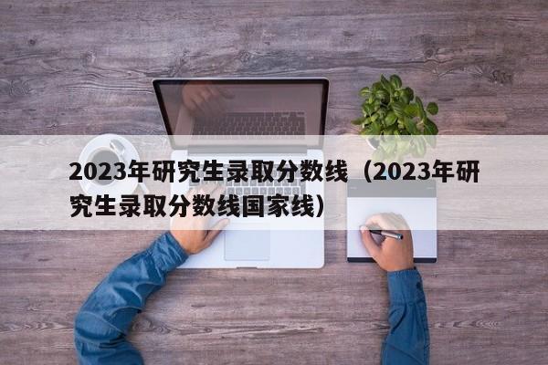 2023年研究生录取分数线（2023年研究生录取分数线国家线）