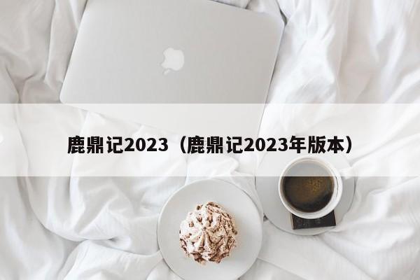 鹿鼎记2023（鹿鼎记2023年版本）