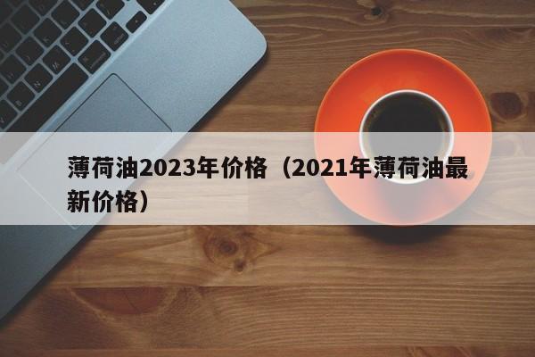 薄荷油2023年价格（2021年薄荷油最新价格）