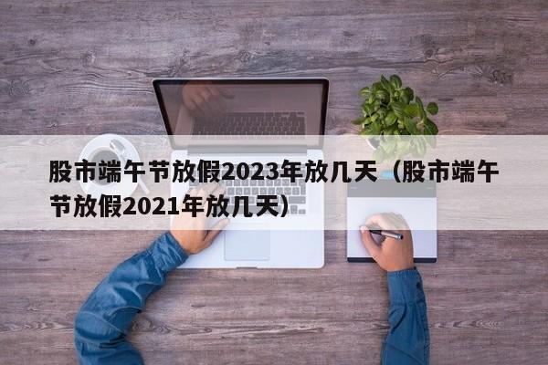 股市端午节放假2023年放几天（股市端午节放假2021年放几天）