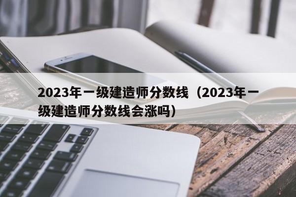 2023年一级建造师分数线（2023年一级建造师分数线会涨吗）