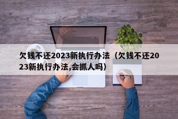 欠钱不还2023新执行办法（欠钱不还2023新执行办法,会抓人吗）