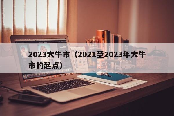 2023大牛市（2021至2023年大牛市的起点）