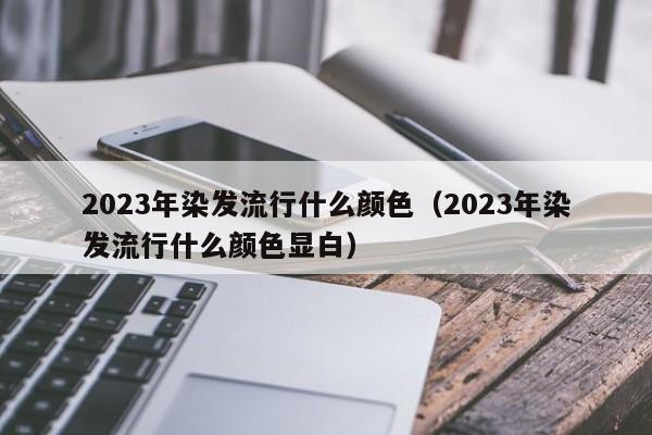 2023年染发流行什么颜色（2023年染发流行什么颜色显白）