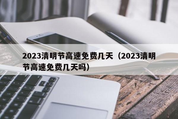 2023清明节高速免费几天（2023清明节高速免费几天吗）