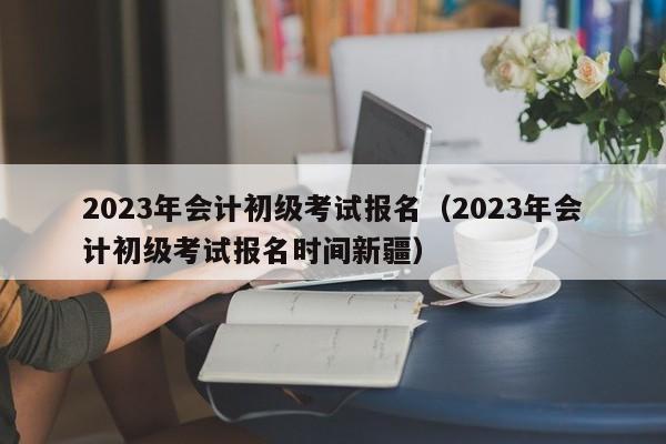 2023年会计初级考试报名（2023年会计初级考试报名时间新疆）