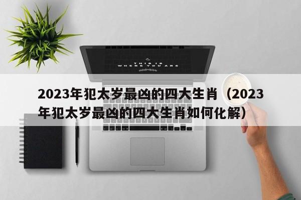 2023年犯太岁最凶的四大生肖（2023年犯太岁最凶的四大生肖如何化解）