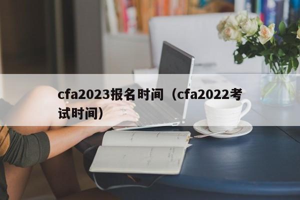 cfa2023报名时间（cfa2022考试时间）