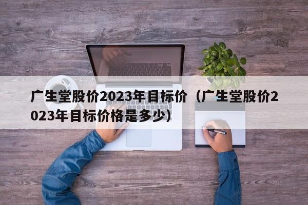 广生堂股价2023年目标价（广生堂股价2023年目标价格是多少）