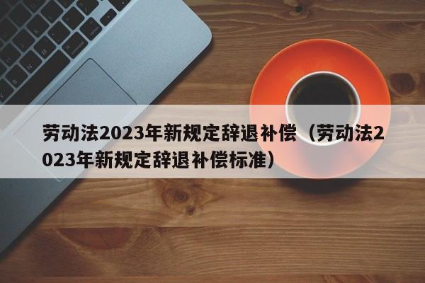 劳动法2023年新规定辞退补偿（劳动法2023年新规定辞退补偿标准）