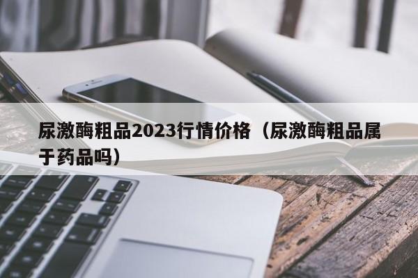 尿激酶粗品2023行情价格（尿激酶粗品属于药品吗）