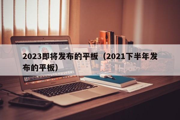 2023即将发布的平板（2021下半年发布的平板）