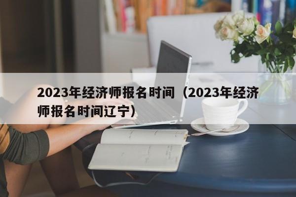 2023年经济师报名时间（2023年经济师报名时间辽宁）