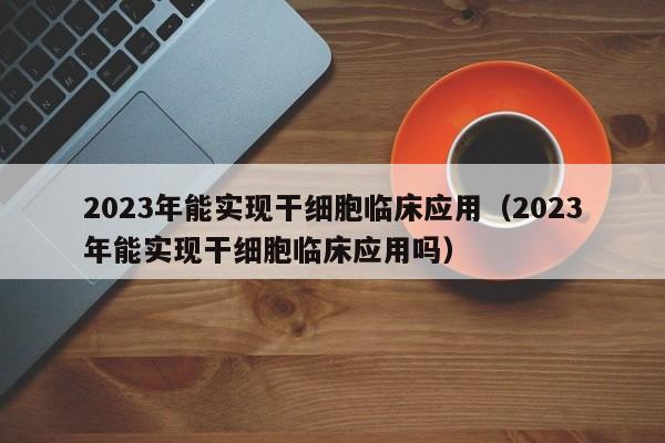 2023年能实现干细胞临床应用（2023年能实现干细胞临床应用吗）