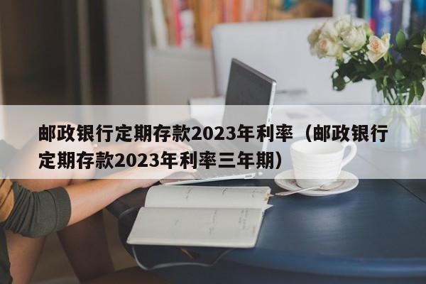 邮政银行定期存款2023年利率（邮政银行定期存款2023年利率三年期）